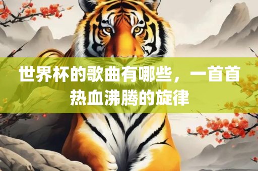 世界杯的歌曲有哪些，一首首热血沸腾的旋律眉山市正发家政服务有限公司