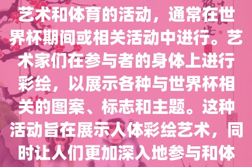 人体彩绘世界杯是一种结合了艺术和体育的活动，通常在世界杯期间或相关活动中进行。艺术家们在参与者的身体上进行彩绘，以展示各种与世界杯相关的图案、标志和主题。这种活动旨在展示人体彩绘艺术，同时让人们更加深入地参与和体验世界杯的氛围。眉山市正发家政服务有限公司