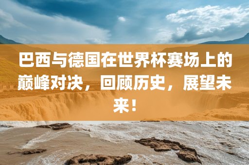 巴西与德国在世界杯赛场上的巅峰对决，回顾历史，展望未来！