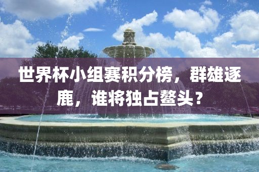 世界杯小组赛积分榜，群雄逐鹿，谁将独占鳌头？眉山市正发家政服务有限公司