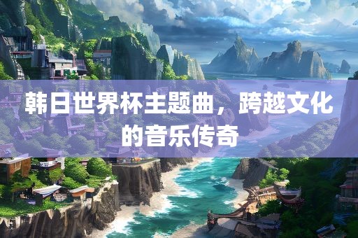 韩日世界杯主题曲，跨越文化的音乐传奇眉山市正发家政服务有限公司