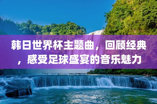韩日世界杯主题曲，回顾经典，感受足球盛宴的音乐魅力眉山市正发家政服务有限公司
