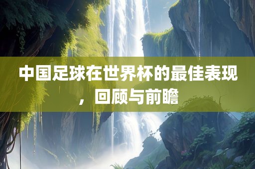 中国足球在世界杯的最佳表现，回顾与前瞻眉山市正发家政服务有限公司