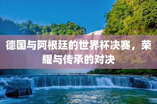 德国与阿根廷的世界杯决赛，荣耀与传承的对决眉山市正发家政服务有限公司