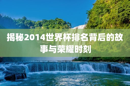 揭秘2014世界杯排名背后的故事与荣眉山市正发家政服务有限公司耀时刻