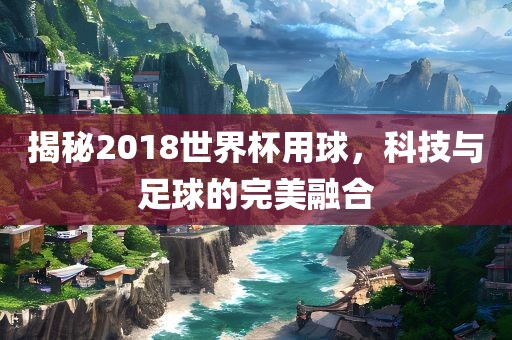 揭秘2018世界杯用球，科技与足球的眉山市正发家政服务有限公司完美融合