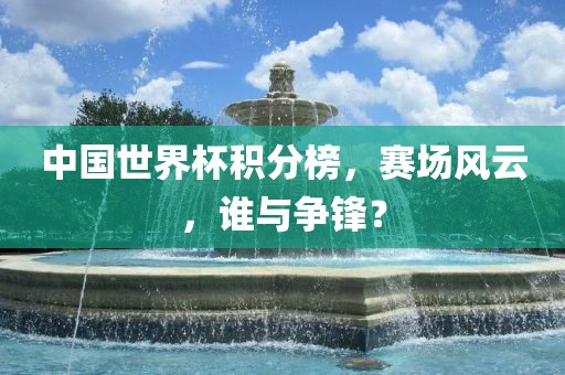 中国世界杯积分榜，赛场风云，谁与争锋？