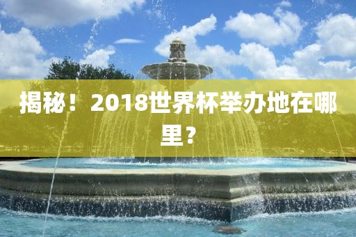 揭秘！2018世界杯举办地在哪里？眉山市正发家政服务有限公司