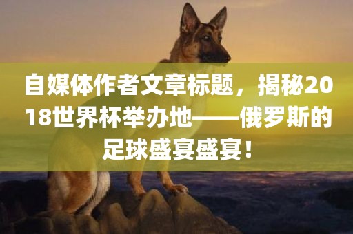 自媒体作者文章标题，揭秘2018世界杯举办地——俄罗斯的足眉山市正发家政服务有限公司球盛宴盛宴！
