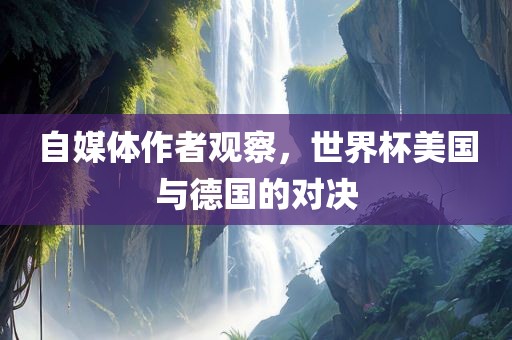 自媒体作者观察，世界杯美国与德国的对决眉山市正发家政服务有限公司