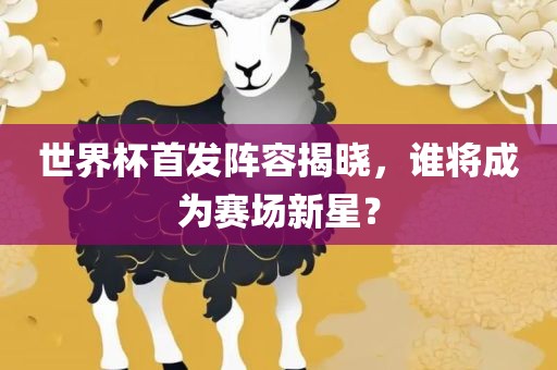 世界杯首发阵容揭晓，谁将成为赛场新星？