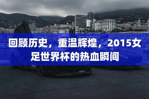 回顾历史，重温辉煌，2015女足世界杯的热血瞬间