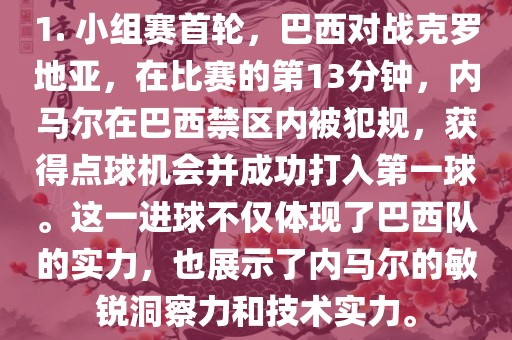 1. 小组赛首轮，巴西对战克罗地亚，在比赛的第13分钟，内马尔在巴西禁区内被犯规，获得点球机会并成功打入第一球。这一进球不仅体现了巴西队的实力，也展示了内马尔的敏锐洞察力和技术实力。眉山市正发家政服务有限公司