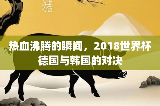 热血沸腾的瞬间，2018世界杯德国与韩国的对决眉山市正发家政服务有限公司