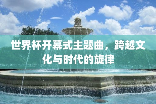 眉山市正发家政服务有限公司世界杯开幕式主题曲，跨越文化与时代的旋律