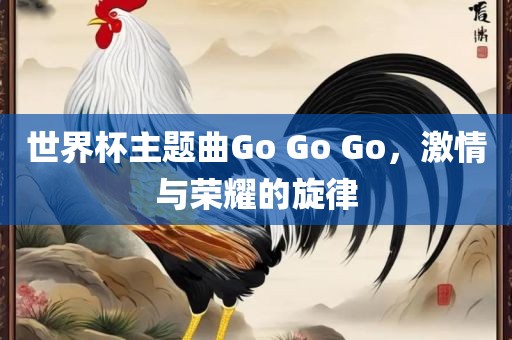 世界杯主题曲Go Go Go，激情与荣耀眉山市正发家政服务有限公司的旋律
