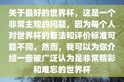 关于最好的世界杯，这是一个非常主观的问题，因为每个人对世界杯的看法和评价标准可能不同。然而，我可以为你介绍一些被广泛认为是非常精彩和难忘的世界杯眉山市正发家政服务有限公司