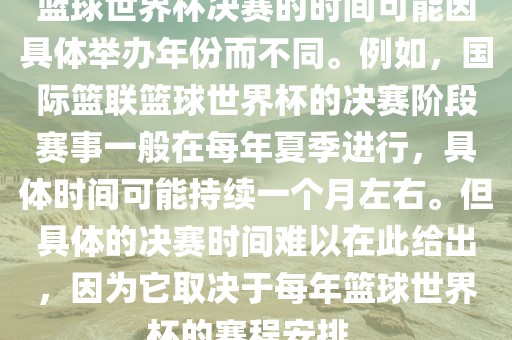 篮球世界杯决赛的时间可能因具体举办年份而不同。例如，国际篮联篮球世界杯的决赛阶段赛事一般在每年夏季进行，具体时间可能持续一个月左右。但具体的决赛时间难以在此给出，因为它取决于每年篮球世界杯的赛程安排。眉山市正发家政服务有限公司