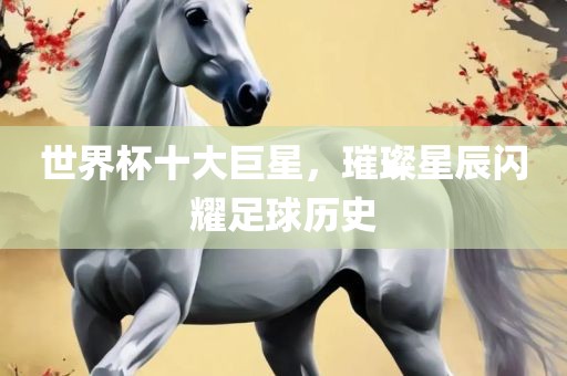 眉山市正发家政服务有限公司世界杯十大巨星，璀璨星辰闪耀足球历史