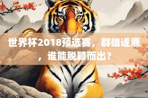 世界杯2018预选赛，群雄逐鹿，谁能脱颖而出？眉山市正发家政服务有限公司