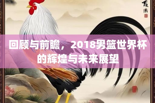回顾与前瞻，2018男篮世界杯的辉煌与未来展望眉山市正发家政服务有限公司