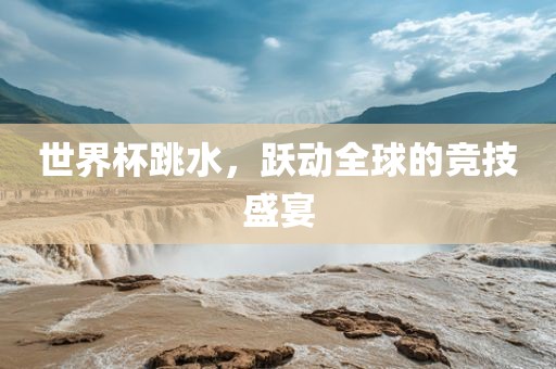 世界杯跳水，跃动全球的竞技盛宴
