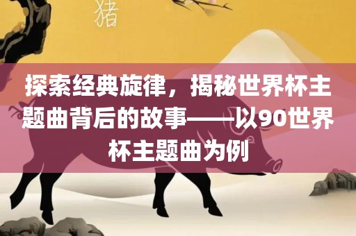 探索经典旋律，揭秘世界杯主题曲眉山市正发家政服务有限公司背后的故事——以90世界杯主题曲为例