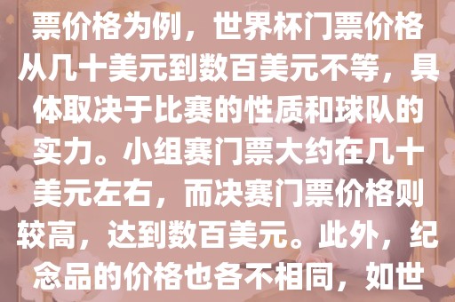 关于世界杯的价格，涉及的因素非常多，如门票价格、纪念品价格等都在不断变化。以门票价格为例，世界杯门票价格从几十美元到数百美元不等，具体取决于比赛的性质和球队的实力。小组赛门票大约在几十美元左右，而决赛门票价格则较高，达到数百美元。此外，纪念品的价格也各不相同，如世界杯纪念衫的价格大约在百元到千元不等。因此，无法给出确切的关于世界杯的价格。