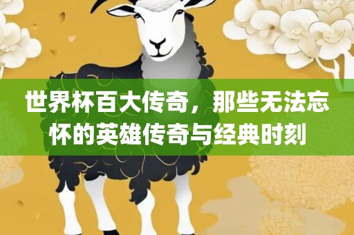 世界杯百大传奇，那些无法忘怀的英雄传奇与经典时刻眉山市正发家政服务有限公司