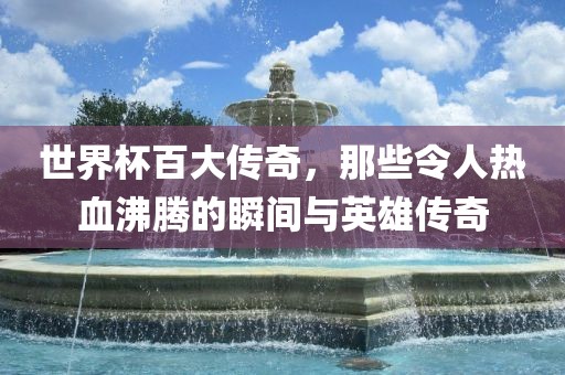 世界杯百大传奇，眉山市正发家政服务有限公司那些令人热血沸腾的瞬间与英雄传奇