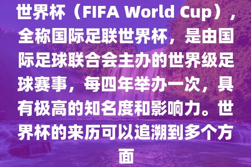 世界杯（FIFA World Cup），全称国际足联世界杯，是由国际足球联合会主办的世界级足球赛事，每四年举办一次，具有极高的知名度和影响力。世界杯的来历可以追溯到多个方面