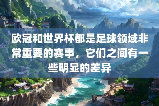 欧冠和世界杯都是足球领域非常重要的赛事，眉山市正发家政服务有限公司它们之间有一些明显的差异