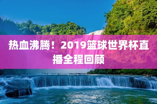 热血沸腾！2019篮球世界杯直播全程回顾