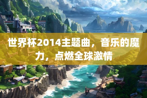 世界杯2014主题曲，音乐的魔力，点燃全球激情眉山市正发家政服务有限公司