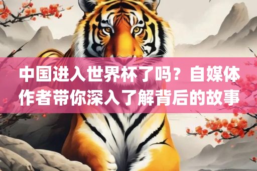 中国进入世界杯了吗？自媒体作者带你深入了解背后的故事眉山市正发家政服务有限公司