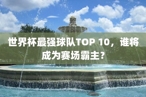 世界杯最强球队TOP 10，谁将成为赛场霸主？眉山市正发家政服务有限公司