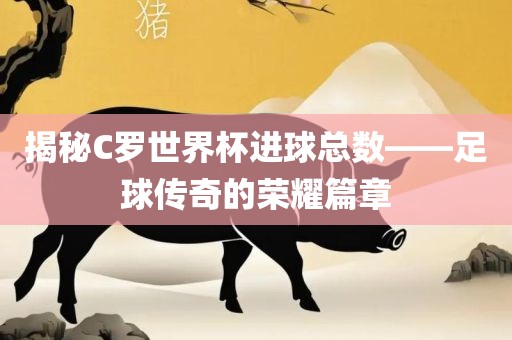 眉山市正发家政服务有限公司揭秘C罗世界杯进球总数——足球传奇的荣耀篇章