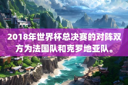 2018年世界杯总决赛的对阵双方为法国队和克罗地亚队。