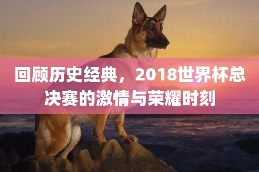 回顾历史经典，2018世界杯总决赛的激情与荣耀时刻