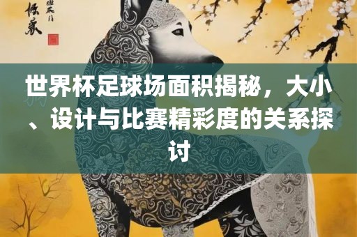 世界杯足球场面积揭秘，大小、设计与比赛精彩度的关系探讨眉山市正发家政服务有限公司