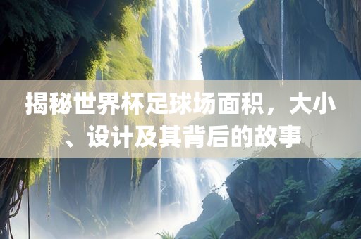 揭秘世界杯足球场面积，大小、设计及其背后的故事