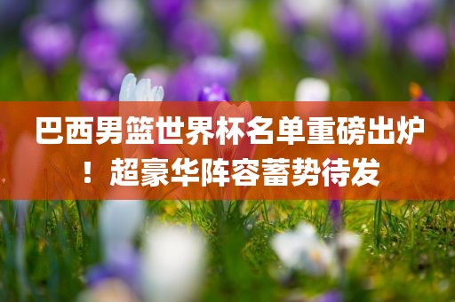 巴西男篮世界杯名单重磅出炉！超豪华阵容蓄势待发