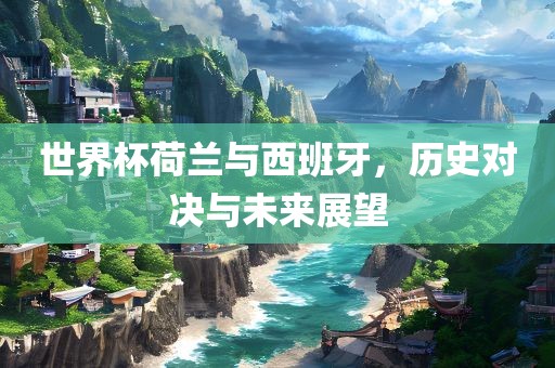 世界杯荷兰与西班牙，历史眉山市正发家政服务有限公司对决与未来展望