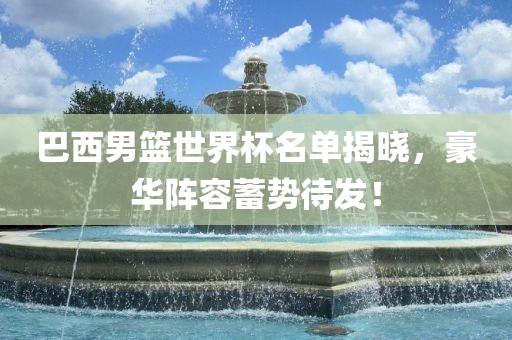 巴西男篮世界杯名单揭晓，豪华阵容蓄势待发！