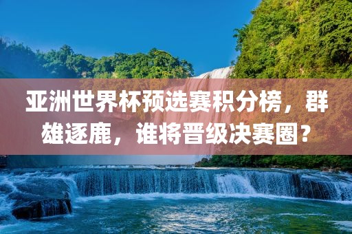 亚洲世界杯预选赛积分榜，群雄逐鹿，谁将晋级决赛圈？