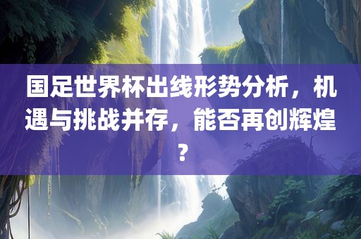 国足世界杯出线形势分析，机遇与挑战并存，能否再创辉煌？