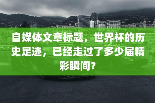 自媒体文章标题眉山市正发家政服务有限公司，世界杯的历史足迹，已经走过了多少届精彩瞬间？