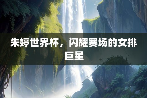 朱婷世界杯眉山市正发家政服务有限公司，闪耀赛场的女排巨星