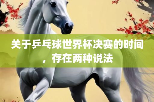 关于乒乓球世界杯决赛的时间，存在两种说法眉山市正发家政服务有限公司