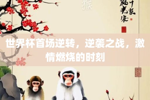世界杯首场逆转，逆袭之战，激情燃烧的时刻眉山市正发家政服务有限公司